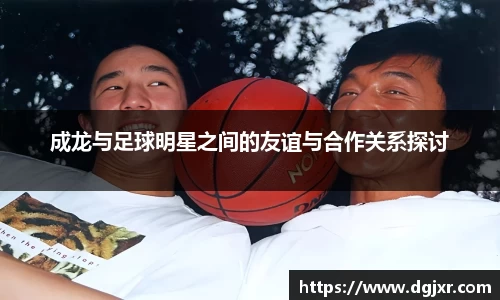 成龙与足球明星之间的友谊与合作关系探讨