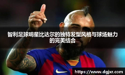 智利足球明星比达尔的独特发型风格与球场魅力的完美结合