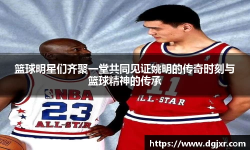 篮球明星们齐聚一堂共同见证姚明的传奇时刻与篮球精神的传承
